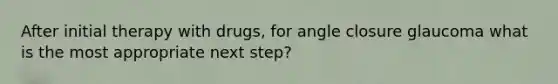 After initial therapy with drugs, for angle closure glaucoma what is the most appropriate next step?