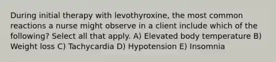 During initial therapy with levothyroxine, the most common reactions a nurse might observe in a client include which of the following? Select all that apply. A) Elevated body temperature B) Weight loss C) Tachycardia D) Hypotension E) Insomnia