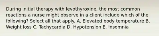 During initial therapy with levothyroxine, the most common reactions a nurse might observe in a client include which of the following? Select all that apply. A. Elevated body temperature B. Weight loss C. Tachycardia D. Hypotension E. Insomnia