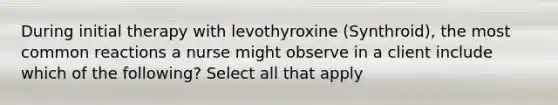 During initial therapy with levothyroxine (Synthroid), the most common reactions a nurse might observe in a client include which of the following? Select all that apply