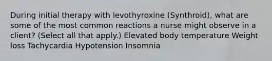 During initial therapy with levothyroxine (Synthroid), what are some of the most common reactions a nurse might observe in a client? (Select all that apply.) Elevated body temperature Weight loss Tachycardia Hypotension Insomnia