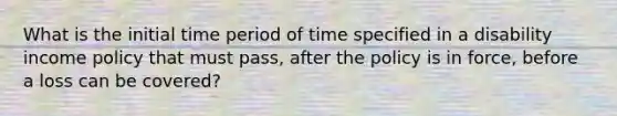 What is the initial time period of time specified in a disability income policy that must pass, after the policy is in force, before a loss can be covered?