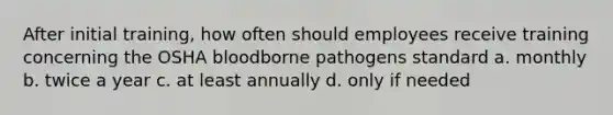 After initial training, how often should employees receive training concerning the OSHA bloodborne pathogens standard a. monthly b. twice a year c. at least annually d. only if needed