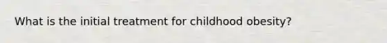 What is the initial treatment for childhood obesity?