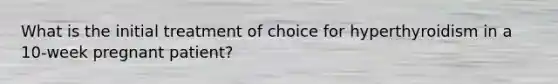 What is the initial treatment of choice for hyperthyroidism in a 10-week pregnant patient?