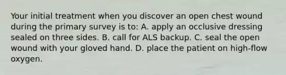 Your initial treatment when you discover an open chest wound during the primary survey is​ to: A. apply an occlusive dressing sealed on three sides. B. call for ALS backup. C. seal the open wound with your gloved hand. D. place the patient on​ high-flow oxygen.