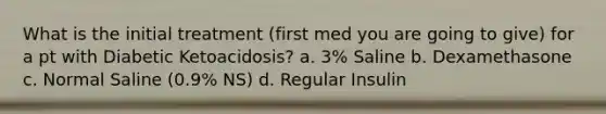 What is the initial treatment (first med you are going to give) for a pt with Diabetic Ketoacidosis? a. 3% Saline b. Dexamethasone c. Normal Saline (0.9% NS) d. Regular Insulin