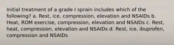 Initial treatment of a grade I sprain includes which of the following? a. Rest, ice, compression, elevation and NSAIDs b. Heat, ROM exercise, compression, elevation and NSAIDs c. Rest, heat, compression, elevation and NSAIDs d. Rest, ice, ibuprofen, compression and NSAIDs