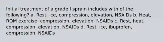 Initial treatment of a grade I sprain includes with of the following? a. Rest, ice, compression, elevation, NSAIDs b. Heat, ROM exercise, compression, elevation, NSAIDs c. Rest, heat, compression, elevation, NSAIDs d. Rest, ice, ibuprofen, compression, NSAIDs