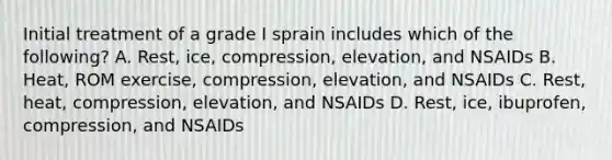 Initial treatment of a grade I sprain includes which of the following? A. Rest, ice, compression, elevation, and NSAIDs B. Heat, ROM exercise, compression, elevation, and NSAIDs C. Rest, heat, compression, elevation, and NSAIDs D. Rest, ice, ibuprofen, compression, and NSAIDs