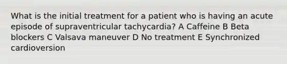 What is the initial treatment for a patient who is having an acute episode of supraventricular tachycardia? A Caffeine B Beta blockers C Valsava maneuver D No treatment E Synchronized cardioversion