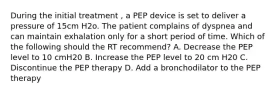 During the initial treatment , a PEP device is set to deliver a pressure of 15cm H2o. The patient complains of dyspnea and can maintain exhalation only for a short period of time. Which of the following should the RT recommend? A. Decrease the PEP level to 10 cmH20 B. Increase the PEP level to 20 cm H20 C. Discontinue the PEP therapy D. Add a bronchodilator to the PEP therapy