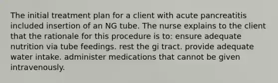 The initial treatment plan for a client with acute pancreatitis included insertion of an NG tube. The nurse explains to the client that the rationale for this procedure is to: ensure adequate nutrition via tube feedings. rest the gi tract. provide adequate water intake. administer medications that cannot be given intravenously.