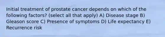 Initial treatment of prostate cancer depends on which of the following factors? (select all that apply) A) Disease stage B) Gleason score C) Presence of symptoms D) Life expectancy E) Recurrence risk