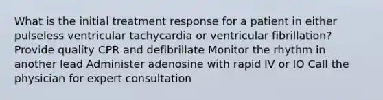 What is the initial treatment response for a patient in either pulseless ventricular tachycardia or ventricular fibrillation? Provide quality CPR and defibrillate Monitor the rhythm in another lead Administer adenosine with rapid IV or IO Call the physician for expert consultation