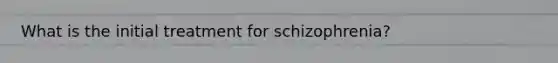 What is the initial treatment for schizophrenia?