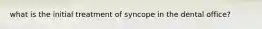 what is the initial treatment of syncope in the dental office?