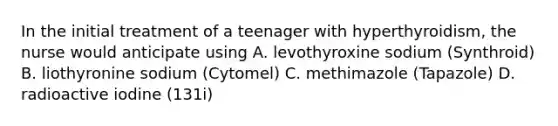 In the initial treatment of a teenager with hyperthyroidism, the nurse would anticipate using A. levothyroxine sodium (Synthroid) B. liothyronine sodium (Cytomel) C. methimazole (Tapazole) D. radioactive iodine (131i)