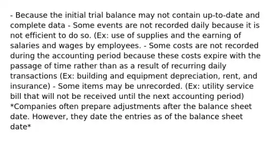 - Because the initial trial balance may not contain up-to-date and complete data - Some events are not recorded daily because it is not efficient to do so. (Ex: use of supplies and the earning of salaries and wages by employees. - Some costs are not recorded during the accounting period because these costs expire with the passage of time rather than as a result of recurring daily transactions (Ex: building and equipment depreciation, rent, and insurance) - Some items may be unrecorded. (Ex: utility service bill that will not be received until the next accounting period) *Companies often prepare adjustments after the balance sheet date. However, they date the entries as of the balance sheet date*