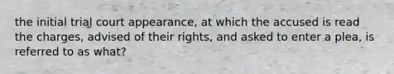 the initial trial court appearance, at which the accused is read the charges, advised of their rights, and asked to enter a plea, is referred to as what?