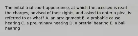 The initial trial court appearance, at which the accused is read the charges, advised of their rights, and asked to enter a plea, is referred to as what? A. an arraignment B. a probable cause hearing C. a preliminary hearing D. a pretrial hearing E. a bail hearing