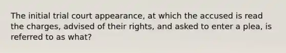 The initial trial court appearance, at which the accused is read the charges, advised of their rights, and asked to enter a plea, is referred to as what?