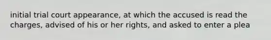 initial trial court appearance, at which the accused is read the charges, advised of his or her rights, and asked to enter a plea