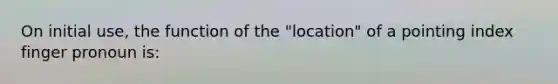 On initial use, the function of the "location" of a pointing index finger pronoun is: