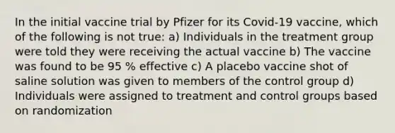 In the initial vaccine trial by Pfizer for its Covid-19 vaccine, which of the following is not true: a) Individuals in the treatment group were told they were receiving the actual vaccine b) The vaccine was found to be 95 % effective c) A placebo vaccine shot of saline solution was given to members of the control group d) Individuals were assigned to treatment and control groups based on randomization