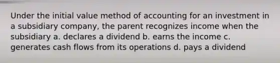 Under the initial value method of accounting for an investment in a subsidiary company, the parent recognizes income when the subsidiary a. declares a dividend b. earns the income c. generates cash flows from its operations d. pays a dividend