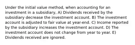 Under the initial value method, when accounting for an investment in a subsidiary, A) Dividends received by the subsidiary decrease the investment account. B) The investment account is adjusted to fair value at year-end. C) Income reported by the subsidiary increases the investment account. D) The investment account does not change from year to year. E) Dividends received are ignored.