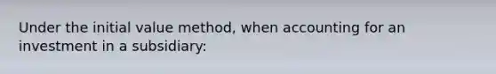 Under the initial value method, when accounting for an investment in a subsidiary: