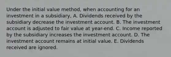 Under the initial value method, when accounting for an investment in a subsidiary, A. Dividends received by the subsidiary decrease the investment account. B. The investment account is adjusted to fair value at year-end. C. Income reported by the subsidiary increases the investment account. D. The investment account remains at initial value. E. Dividends received are ignored.