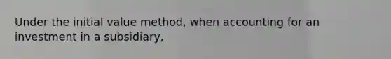 Under the initial value method, when accounting for an investment in a subsidiary,