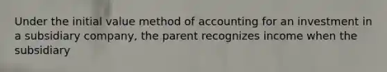 Under the initial value method of accounting for an investment in a subsidiary company, the parent recognizes income when the subsidiary