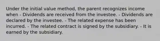 Under the initial value method, the parent recognizes income when - Dividends are received from the investee. - Dividends are declared by the investee. - The related expense has been incurred. - The related contract is signed by the subsidiary. - It is earned by the subsidiary.