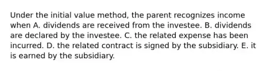 Under the initial value method, the parent recognizes income when A. dividends are received from the investee. B. dividends are declared by the investee. C. the related expense has been incurred. D. the related contract is signed by the subsidiary. E. it is earned by the subsidiary.