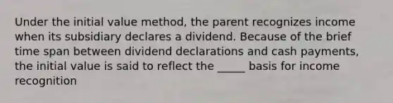 Under the initial value method, the parent recognizes income when its subsidiary declares a dividend. Because of the brief time span between dividend declarations and cash payments, the initial value is said to reflect the _____ basis for income recognition