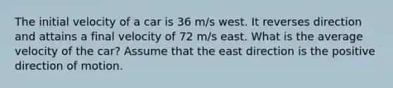 The initial velocity of a car is 36 m/s west. It reverses direction and attains a final velocity of 72 m/s east. What is the average velocity of the car? Assume that the east direction is the positive direction of motion.