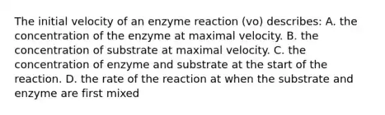 The initial velocity of an enzyme reaction (vo) describes: A. the concentration of the enzyme at maximal velocity. B. the concentration of substrate at maximal velocity. C. the concentration of enzyme and substrate at the start of the reaction. D. the rate of the reaction at when the substrate and enzyme are first mixed