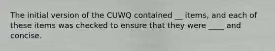 The initial version of the CUWQ contained __ items, and each of these items was checked to ensure that they were ____ and concise.