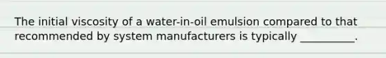 The initial viscosity of a water-in-oil emulsion compared to that recommended by system manufacturers is typically __________.