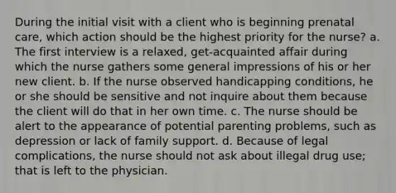 During the initial visit with a client who is beginning prenatal care, which action should be the highest priority for the nurse? a. The first interview is a relaxed, get-acquainted affair during which the nurse gathers some general impressions of his or her new client. b. If the nurse observed handicapping conditions, he or she should be sensitive and not inquire about them because the client will do that in her own time. c. The nurse should be alert to the appearance of potential parenting problems, such as depression or lack of family support. d. Because of legal complications, the nurse should not ask about illegal drug use; that is left to the physician.