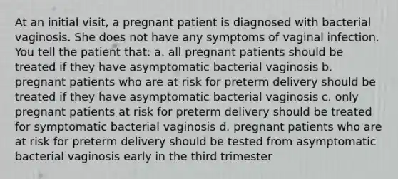 At an initial visit, a pregnant patient is diagnosed with bacterial vaginosis. She does not have any symptoms of vaginal infection. You tell the patient that: a. all pregnant patients should be treated if they have asymptomatic bacterial vaginosis b. pregnant patients who are at risk for preterm delivery should be treated if they have asymptomatic bacterial vaginosis c. only pregnant patients at risk for preterm delivery should be treated for symptomatic bacterial vaginosis d. pregnant patients who are at risk for preterm delivery should be tested from asymptomatic bacterial vaginosis early in the third trimester