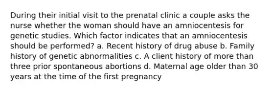 During their initial visit to the prenatal clinic a couple asks the nurse whether the woman should have an amniocentesis for genetic studies. Which factor indicates that an amniocentesis should be performed? a. Recent history of drug abuse b. Family history of genetic abnormalities c. A client history of more than three prior spontaneous abortions d. Maternal age older than 30 years at the time of the first pregnancy