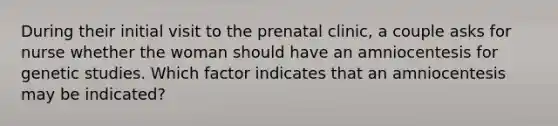 During their initial visit to the prenatal clinic, a couple asks for nurse whether the woman should have an amniocentesis for genetic studies. Which factor indicates that an amniocentesis may be indicated?