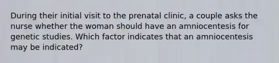 During their initial visit to the prenatal clinic, a couple asks the nurse whether the woman should have an amniocentesis for genetic studies. Which factor indicates that an amniocentesis may be indicated?