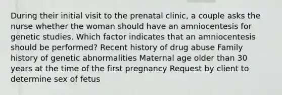 During their initial visit to the prenatal clinic, a couple asks the nurse whether the woman should have an amniocentesis for genetic studies. Which factor indicates that an amniocentesis should be performed? Recent history of drug abuse Family history of genetic abnormalities Maternal age older than 30 years at the time of the first pregnancy Request by client to determine sex of fetus