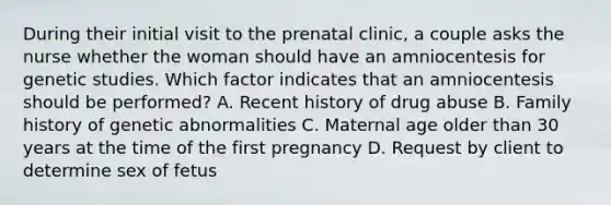 During their initial visit to the prenatal clinic, a couple asks the nurse whether the woman should have an amniocentesis for genetic studies. Which factor indicates that an amniocentesis should be performed? A. Recent history of drug abuse B. Family history of genetic abnormalities C. Maternal age older than 30 years at the time of the first pregnancy D. Request by client to determine sex of fetus