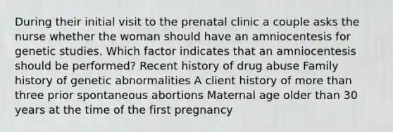 During their initial visit to the prenatal clinic a couple asks the nurse whether the woman should have an amniocentesis for genetic studies. Which factor indicates that an amniocentesis should be performed? Recent history of drug abuse Family history of genetic abnormalities A client history of more than three prior spontaneous abortions Maternal age older than 30 years at the time of the first pregnancy